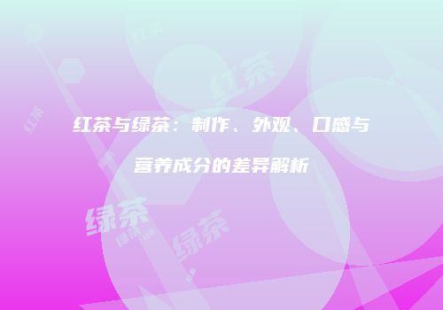 红茶与绿茶：制作、外观、口感与营养成分的差异解析
