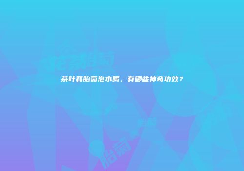 茶叶和胎菊泡水喝，有哪些神奇功效？