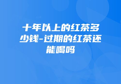 十年以上的红茶多少钱-过期的红茶还能喝吗