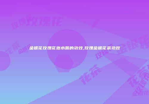 金银花玫瑰花泡水喝的功效,玫瑰金银花茶功效
