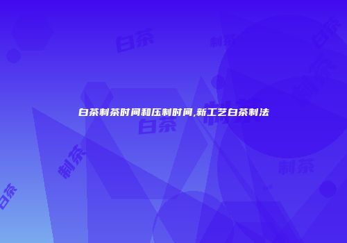 白茶制茶时间和压制时间,新工艺白茶制法