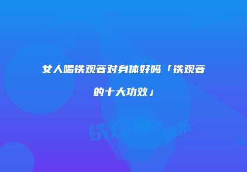 女人喝铁观音对身体好吗「铁观音的十大功效」