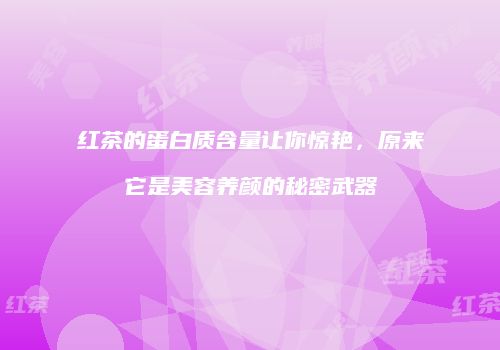 红茶的蛋白质含量让你惊艳，原来它是美容养颜的秘密武器