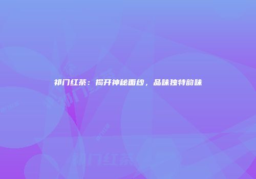 祁门红茶：揭开神秘面纱，品味独特韵味