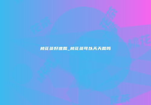 桃花茶好难喝_桃花茶可以天天喝吗