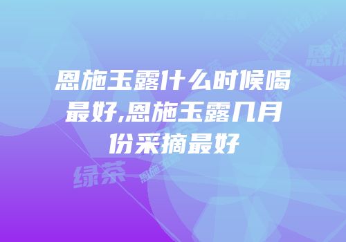 恩施玉露什么时候喝最好,恩施玉露几月份采摘最好