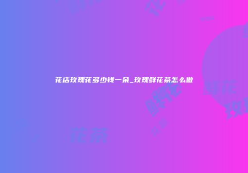 花店玫瑰花多少钱一朵_玫瑰鲜花茶怎么做