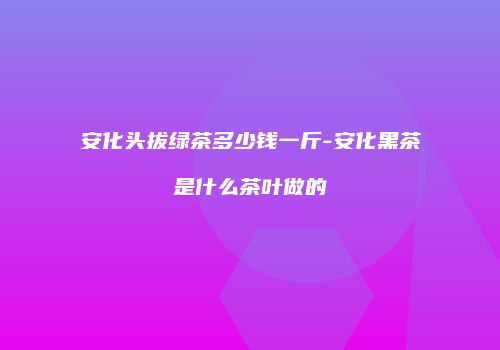 安化头拔绿茶多少钱一斤-安化黑茶是什么茶叶做的