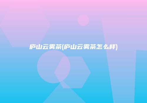 庐山云雾茶(庐山云雾茶怎么样)
