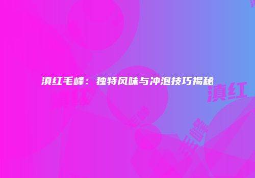 滇红毛峰：独特风味与冲泡技巧揭秘