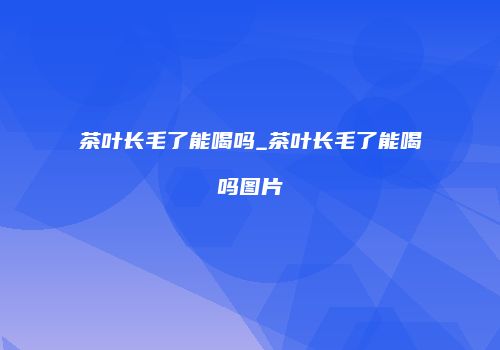 茶叶长毛了能喝吗_茶叶长毛了能喝吗图片