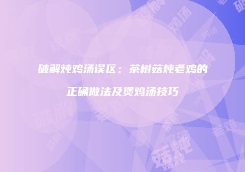 破解炖鸡汤误区：茶树菇炖老鸡的正确做法及煲鸡汤技巧