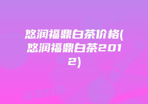 悠润福鼎白茶价格(悠润福鼎白茶2012)