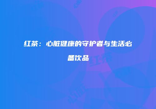 红茶：心脏健康的守护者与生活必备饮品