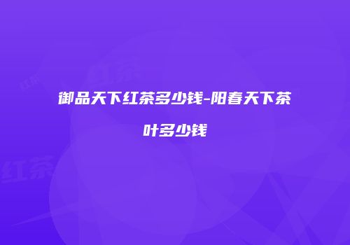 御品天下红茶多少钱-阳春天下茶叶多少钱