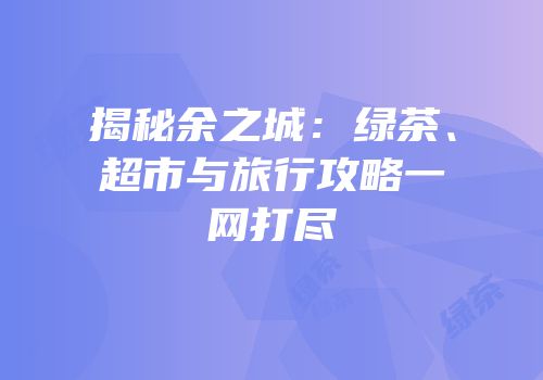 揭秘余之城：绿茶、超市与旅行攻略一网打尽
