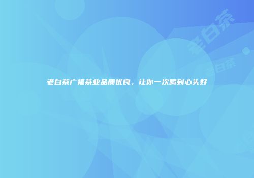 老白茶广福茶业品质优良，让你一次喝到心头好