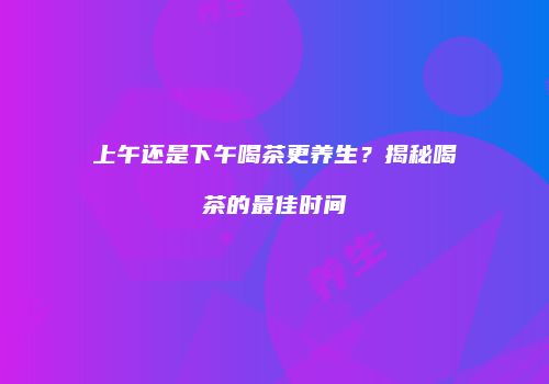 上午还是下午喝茶更养生？揭秘喝茶的最佳时间