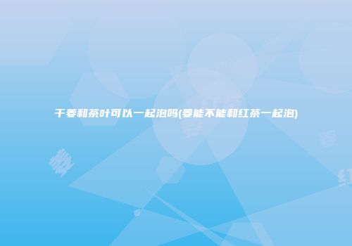 干姜和茶叶可以一起泡吗(姜能不能和红茶一起泡)
