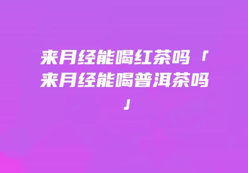 来月经能喝红茶吗「来月经能喝普洱茶吗」
