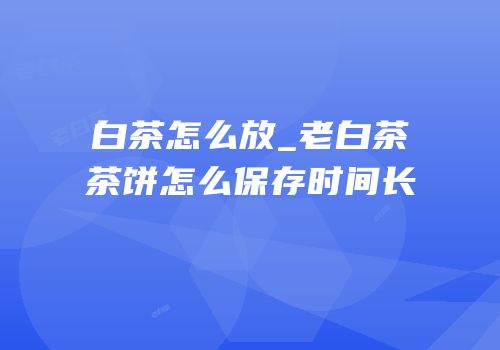 白茶怎么放_老白茶茶饼怎么保存时间长