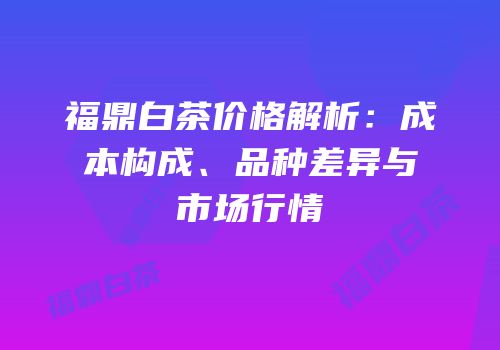 福鼎白茶价格解析：成本构成、品种差异与市场行情