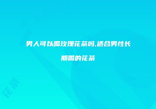 男人可以喝玫瑰花茶吗,适合男性长期喝的花茶