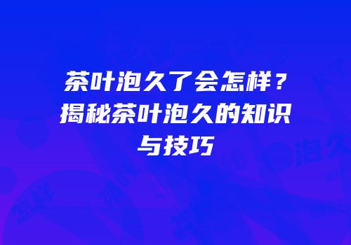 茶叶泡久了会怎样？揭秘茶叶泡久的知识与技巧
