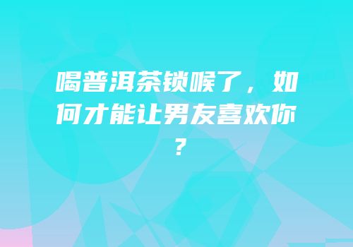 喝普洱茶锁喉了，如何才能让男友喜欢你？