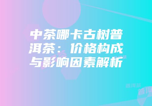 中茶哪卡古树普洱茶：价格构成与影响因素解析