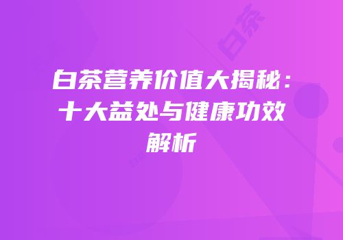白茶营养价值大揭秘：十大益处与健康功效解析