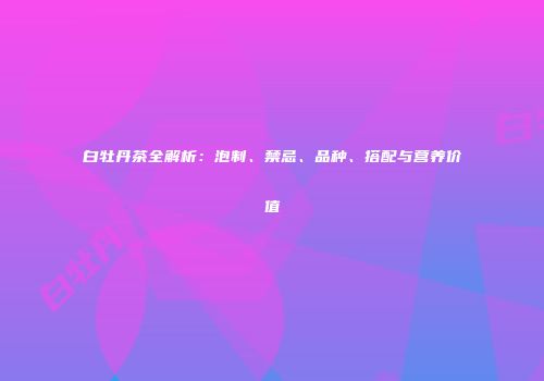 白牡丹茶全解析：泡制、禁忌、品种、搭配与营养价值