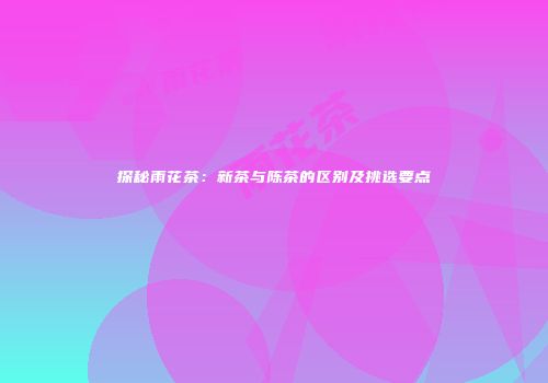 探秘雨花茶：新茶与陈茶的区别及挑选要点