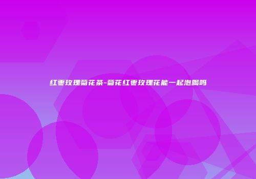 红枣玫瑰菊花茶-菊花红枣玫瑰花能一起泡喝吗