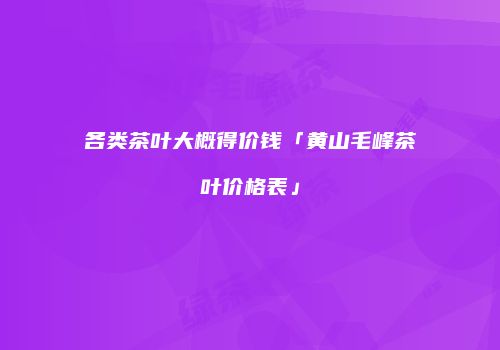 各类茶叶大概得价钱「黄山毛峰茶叶价格表」