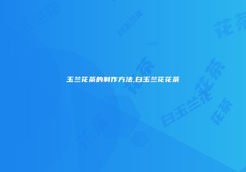 玉兰花茶的制作方法,白玉兰花花茶