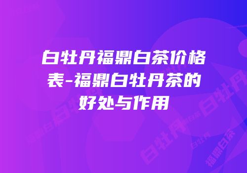 白牡丹福鼎白茶价格表-福鼎白牡丹茶的好处与作用