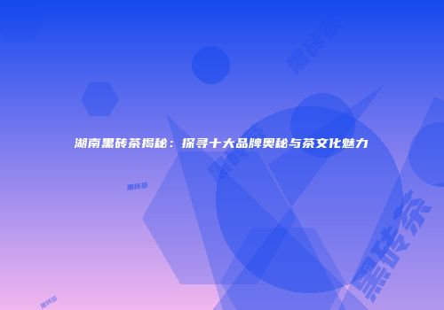 湖南黑砖茶揭秘：探寻十大品牌奥秘与茶文化魅力