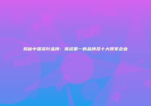 揭秘中国茶叶品牌：排名第一的品牌及十大领军企业