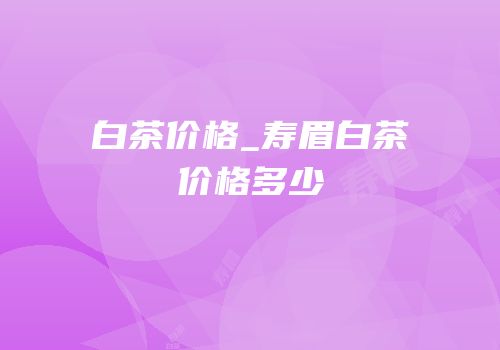 白茶价格_寿眉白茶价格多少