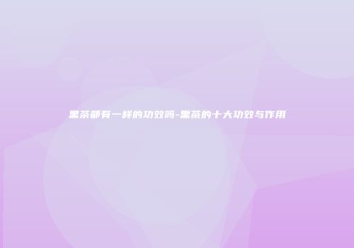 黑茶都有一样的功效吗-黑茶的十大功效与作用