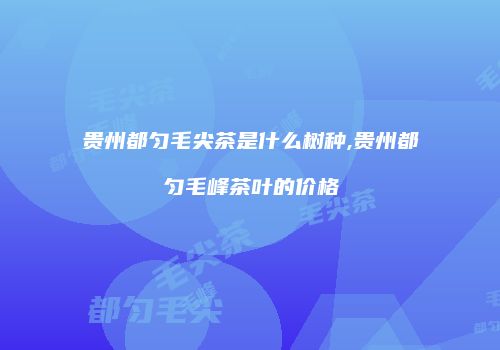贵州都匀毛尖茶是什么树种,贵州都匀毛峰茶叶的价格