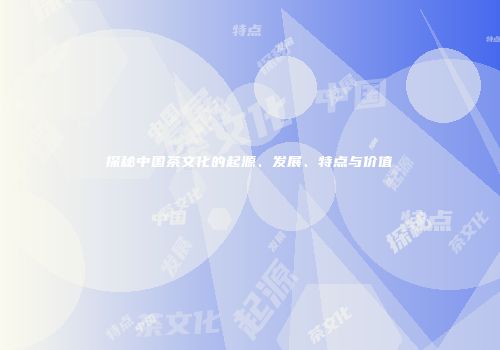 探秘中国茶文化的起源、发展、特点与价值