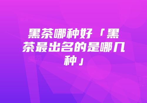 黑茶哪种好「黑茶最出名的是哪几种」