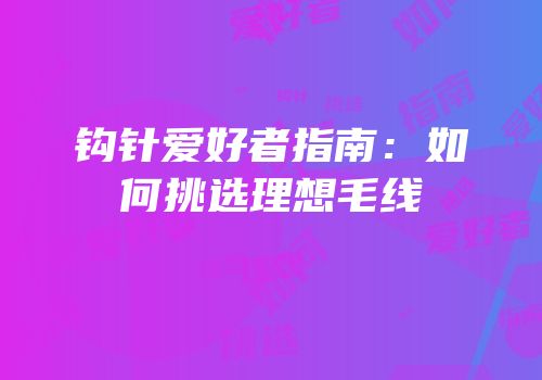 钩针爱好者指南：如何挑选理想毛线