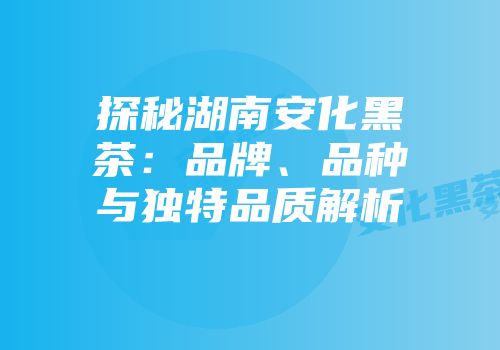 探秘湖南安化黑茶：品牌、品种与独特品质解析
