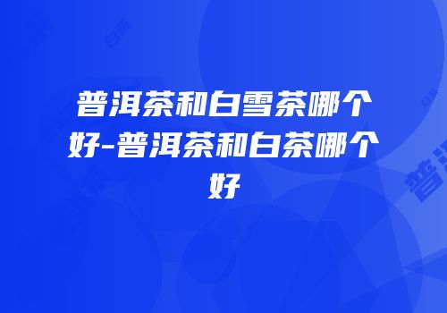 普洱茶和白雪茶哪个好-普洱茶和白茶哪个好