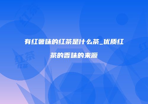 有红薯味的红茶是什么茶_优质红茶的香味的来源