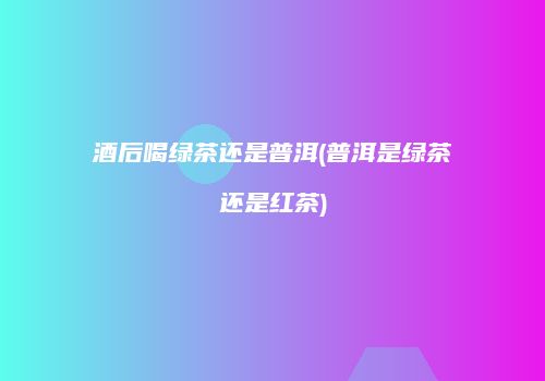 酒后喝绿茶还是普洱(普洱是绿茶还是红茶)
