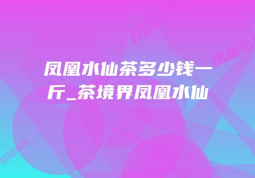 凤凰水仙茶多少钱一斤_茶境界凤凰水仙